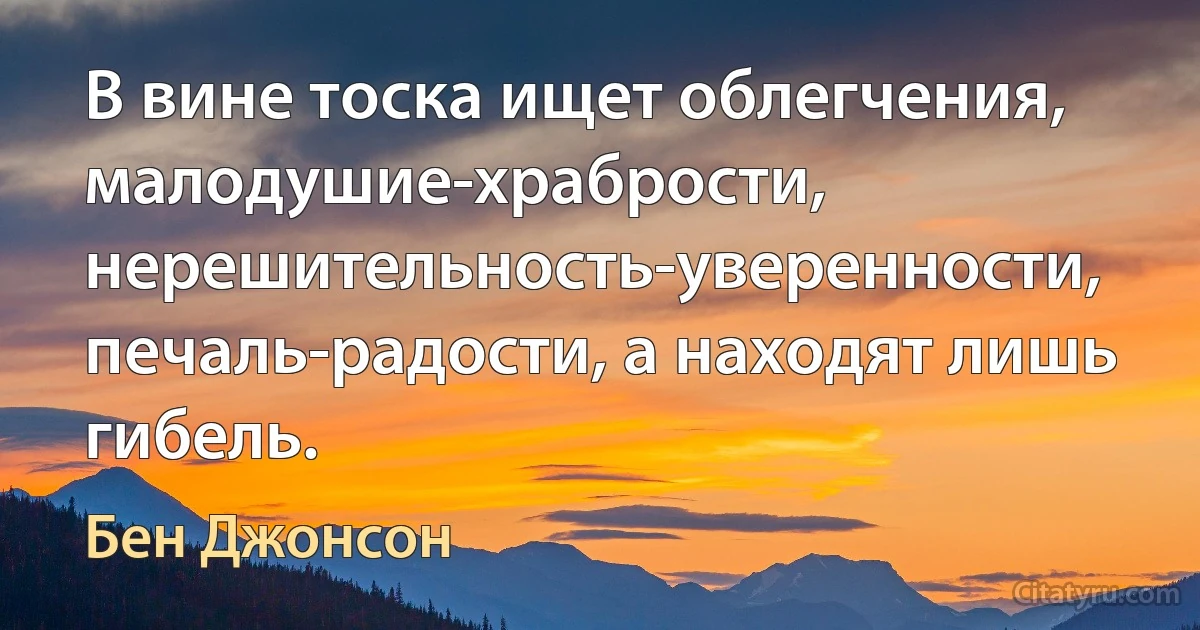 В вине тоска ищет облегчения, малодушие-храбрости, нерешительность-уверенности, печаль-радости, а находят лишь гибель. (Бен Джонсон)