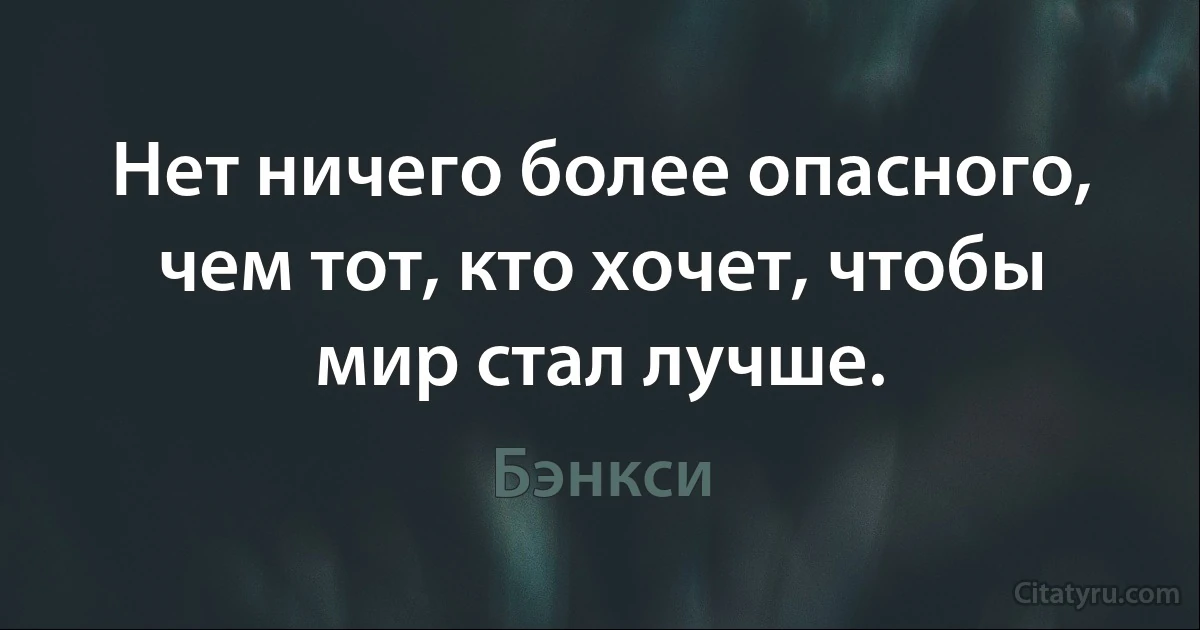 Нет ничего более опасного, чем тот, кто хочет, чтобы мир стал лучше. (Бэнкси)