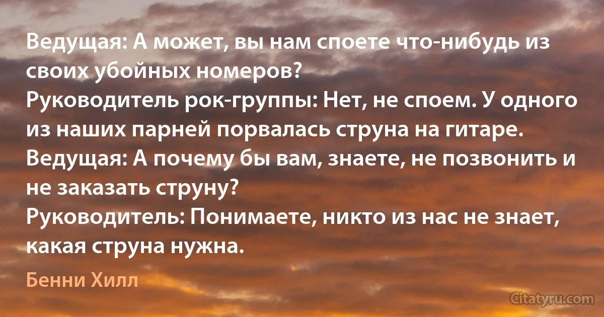 Ведущая: А может, вы нам споете что-нибудь из своих убойных номеров?
Руководитель рок-группы: Нет, не споем. У одного из наших парней порвалась струна на гитаре.
Ведущая: А почему бы вам, знаете, не позвонить и не заказать струну?
Руководитель: Понимаете, никто из нас не знает, какая струна нужна. (Бенни Хилл)