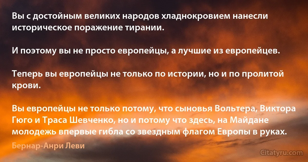 Вы с достойным великих народов хладнокровием нанесли историческое поражение тирании.

И поэтому вы не просто европейцы, а лучшие из европейцев.

Теперь вы европейцы не только по истории, но и по пролитой крови.

Вы европейцы не только потому, что сыновья Вольтера, Виктора Гюго и Траса Шевченко, но и потому что здесь, на Майдане молодежь впервые гибла со звездным флагом Европы в руках. (Бернар-Анри Леви)