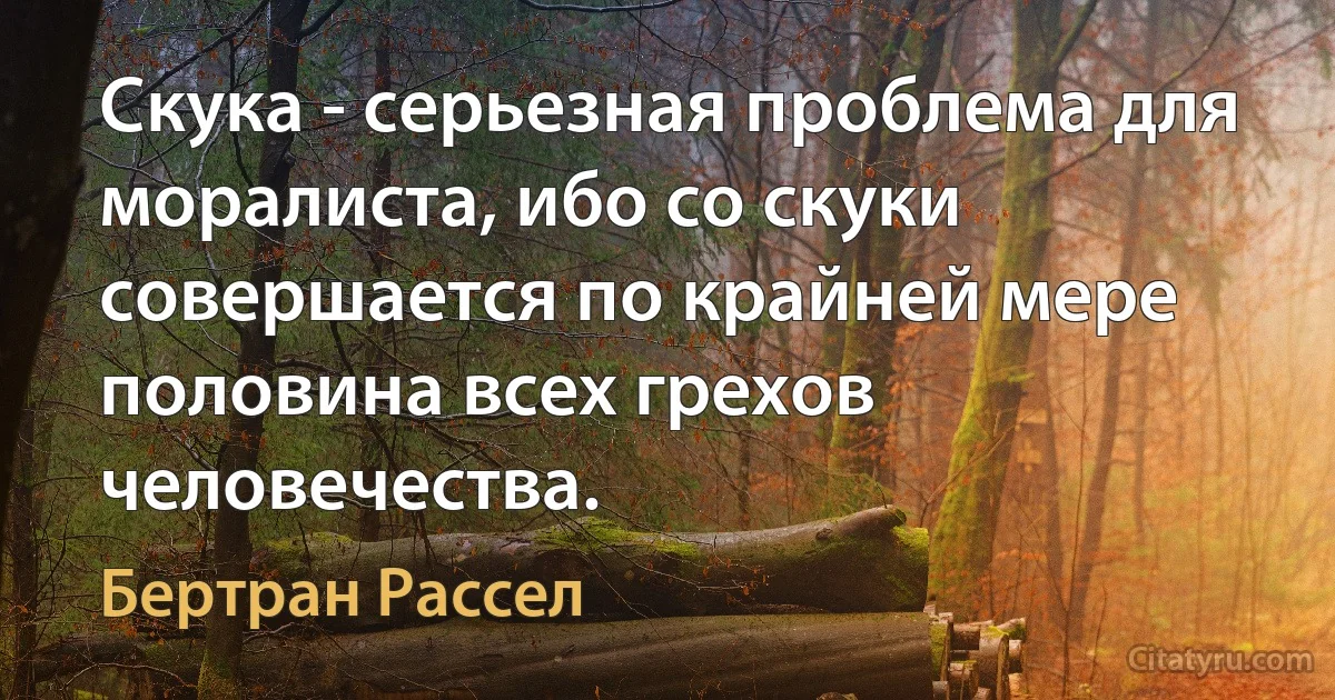 Скука - серьезная проблема для моралиста, ибо со скуки совершается по крайней мере половина всех грехов человечества. (Бертран Рассел)