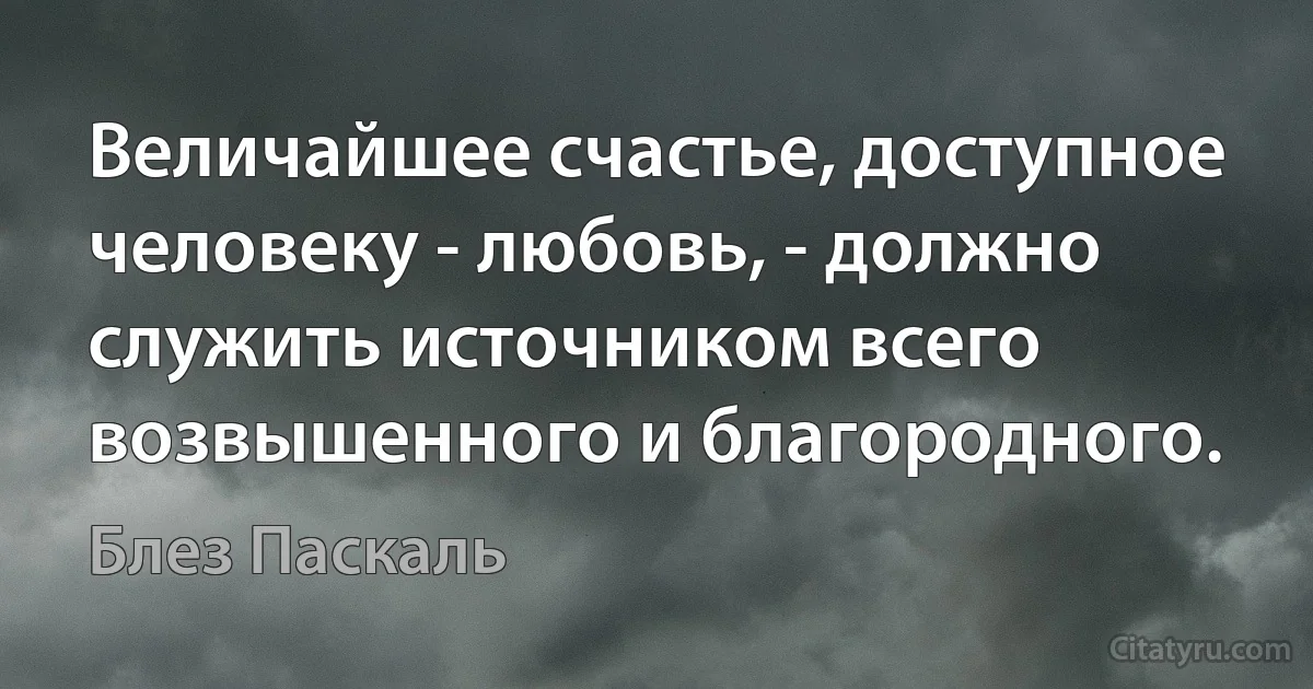 Величайшее счастье, доступное человеку - любовь, - должно служить источником всего возвышенного и благородного. (Блез Паскаль)