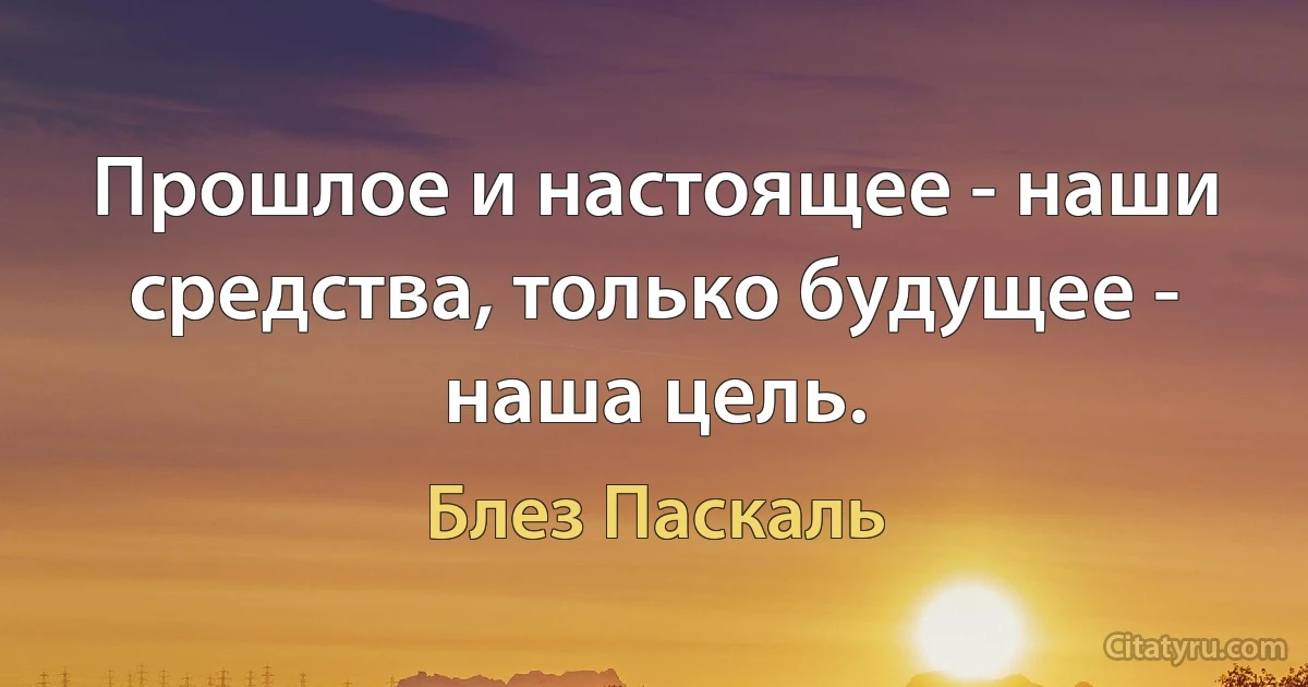 Прошлое и настоящее - наши средства, только будущее - наша цель. (Блез Паскаль)