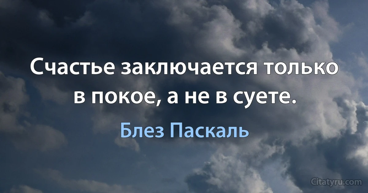 Счастье заключается только в покое, а не в суете. (Блез Паскаль)