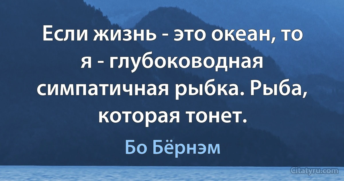 Если жизнь - это океан, то я - глубоководная симпатичная рыбка. Рыба, которая тонет. (Бо Бёрнэм)