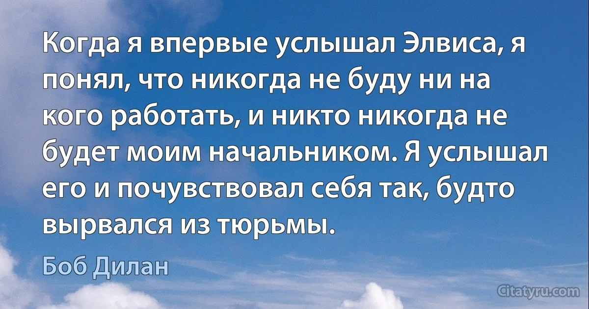 Когда я впервые услышал Элвиса, я понял, что никогда не буду ни на кого работать, и никто никогда не будет моим начальником. Я услышал его и почувствовал себя так, будто вырвался из тюрьмы. (Боб Дилан)