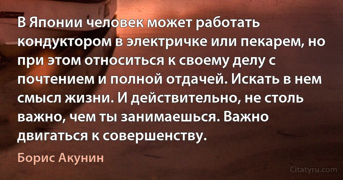 В Японии человек может работать кондуктором в электричке или пекарем, но при этом относиться к своему делу с почтением и полной отдачей. Искать в нем смысл жизни. И действительно, не столь важно, чем ты занимаешься. Важно двигаться к совершенству. (Борис Акунин)