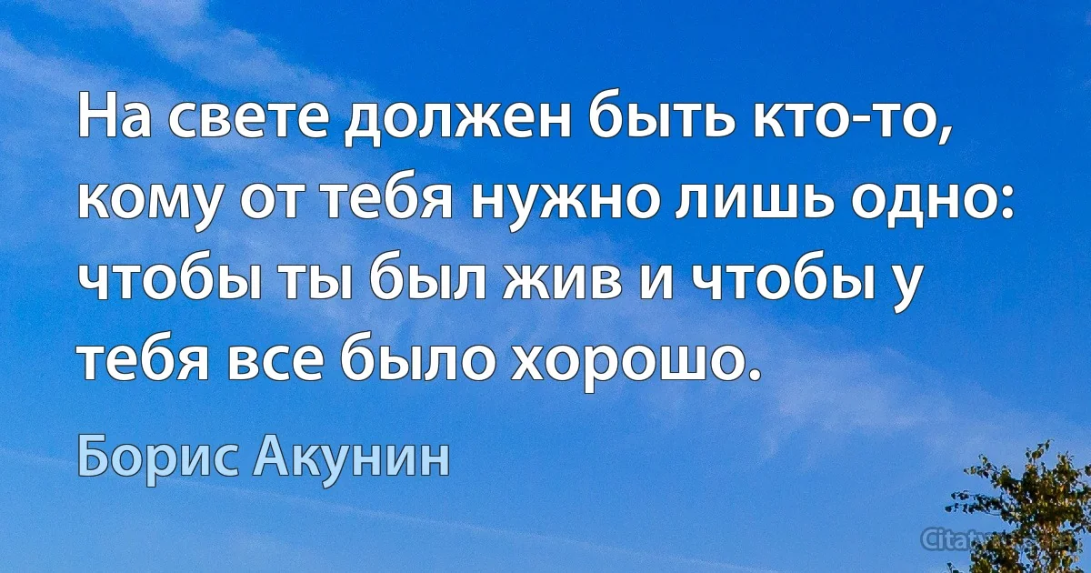 На свете должен быть кто-то, кому от тебя нужно лишь одно: чтобы ты был жив и чтобы у тебя все было хорошо. (Борис Акунин)