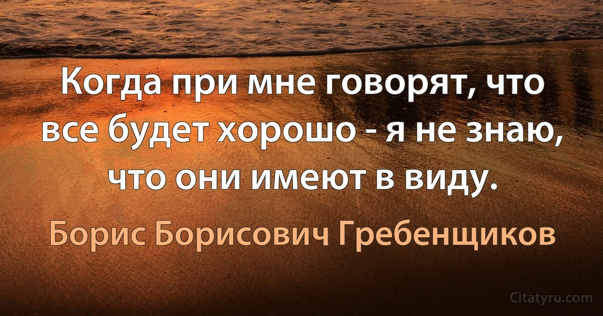 Когда при мне говорят, что все будет хорошо - я не знаю, что они имеют в виду. (Борис Борисович Гребенщиков)