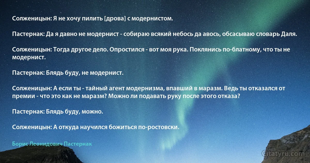 Солженицын: Я не хочу пилить [дрова] с модернистом.

Пастернак: Да я давно не модернист - собираю всякий небось да авось, обсасываю словарь Даля.

Солженицын: Тогда другое дело. Опростился - вот моя рука. Поклянись по-блатному, что ты не модернист.

Пастернак: Блядь буду, не модернист.

Солженицын: А если ты - тайный агент модернизма, впавший в маразм. Ведь ты отказался от премии - что это как не маразм? Можно ли подавать руку после этого отказа?

Пастернак: Блядь буду, можно.

Солженицын: А откуда научился божиться по-ростовски. (Борис Леонидович Пастернак)