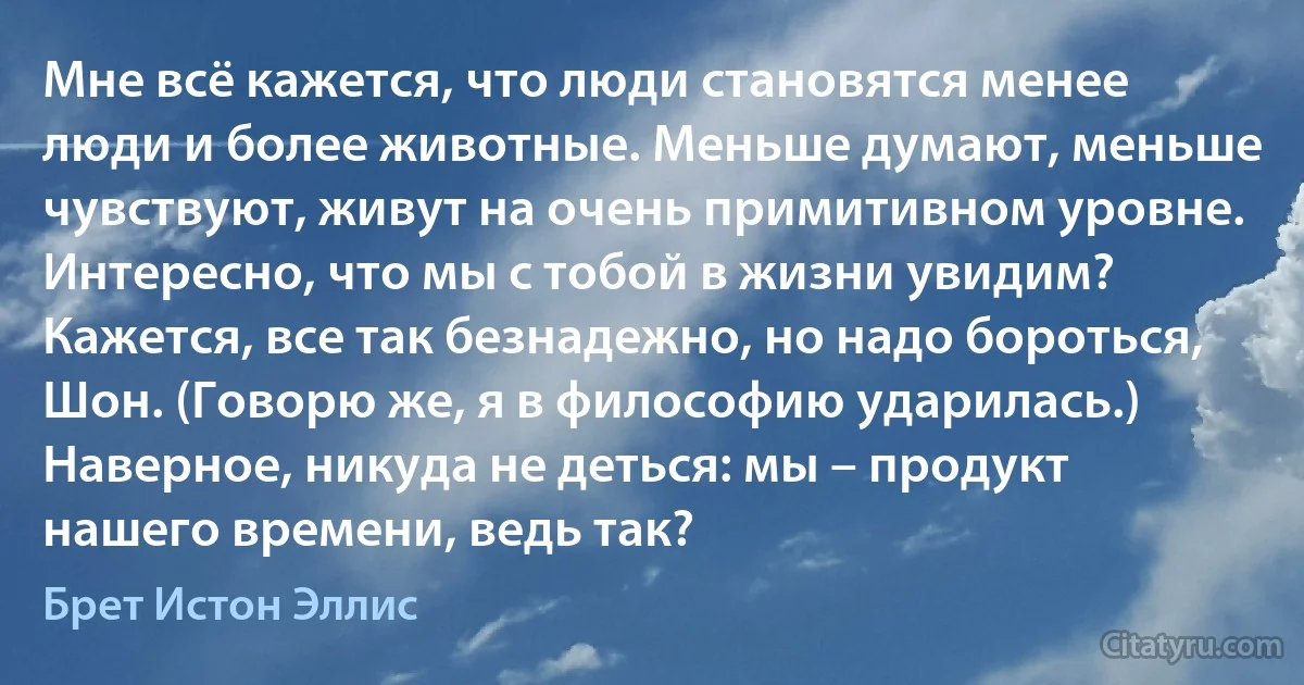 Мне всё кажется, что люди становятся менее люди и более животные. Меньше думают, меньше чувствуют, живут на очень примитивном уровне. Интересно, что мы с тобой в жизни увидим? Кажется, все так безнадежно, но надо бороться, Шон. (Говорю же, я в философию ударилась.) Наверное, никуда не деться: мы – продукт нашего времени, ведь так? (Брет Истон Эллис)