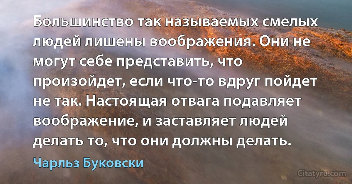 Большинство так называемых смелых людей лишены воображения. Они не могут себе представить, что произойдет, если что-то вдруг пойдет не так. Настоящая отвага подавляет воображение, и заставляет людей делать то, что они должны делать. (Чарльз Буковски)