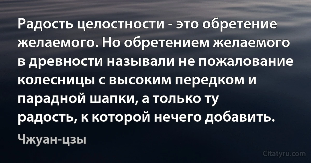 Радость целостности - это обретение желаемого. Но обретением желаемого в древности называли не пожалование колесницы с высоким передком и парадной шапки, а только ту радость, к которой нечего добавить. (Чжуан-цзы)