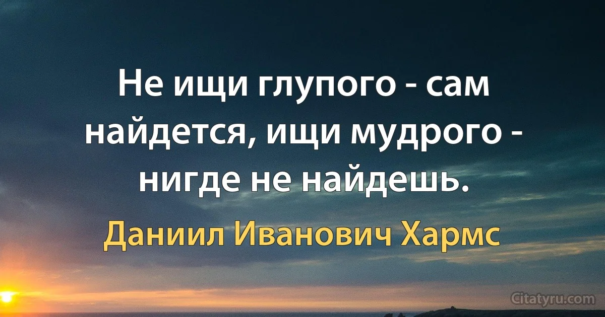 Не ищи глупого - сам найдется, ищи мудрого - нигде не найдешь. (Даниил Иванович Хармс)