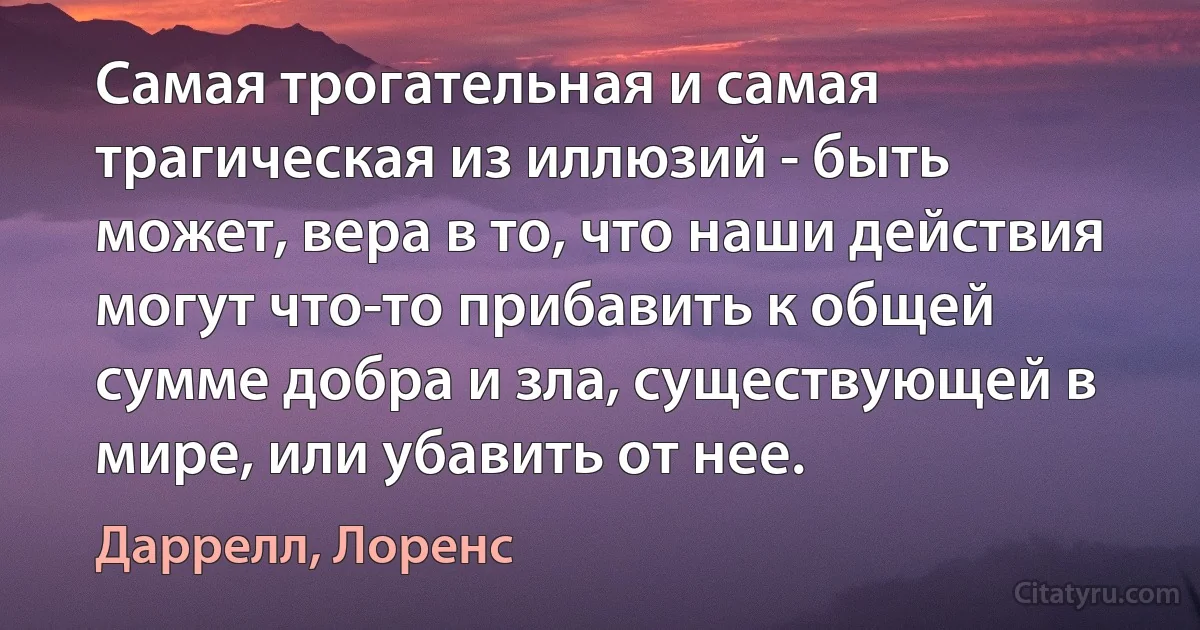 Самая трогательная и самая трагическая из иллюзий - быть может, вера в то, что наши действия могут что-то прибавить к общей сумме добра и зла, существующей в мире, или убавить от нее. (Даррелл, Лоренс)