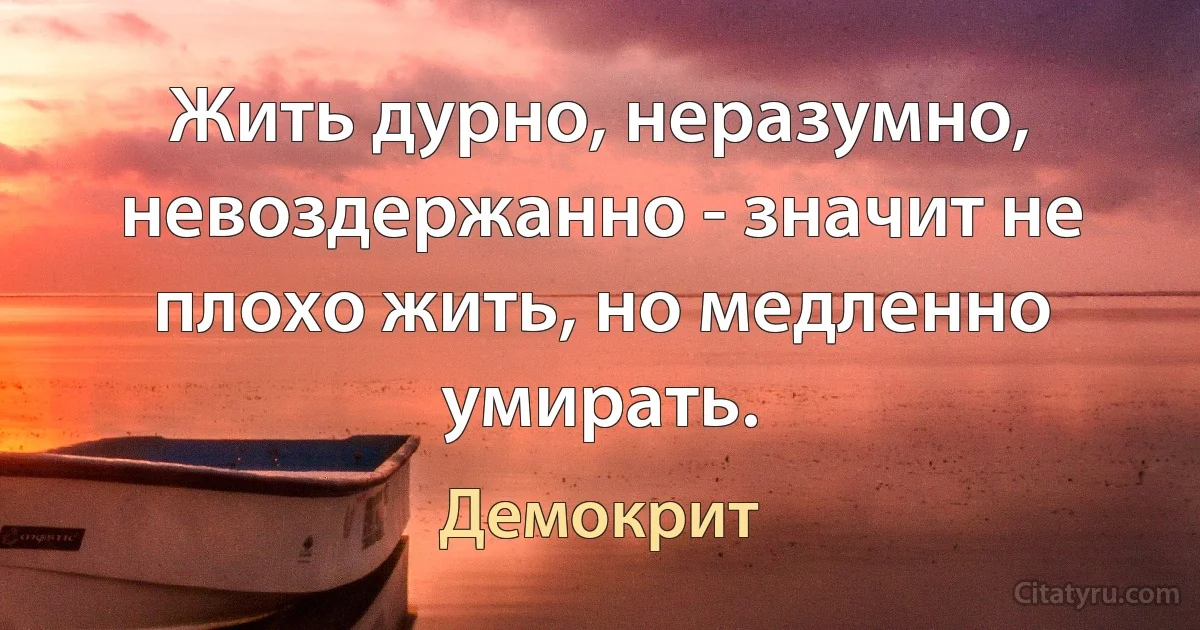 Жить дурно, неразумно, невоздержанно - значит не плохо жить, но медленно умирать. (Демокрит)