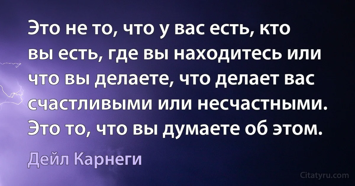 Это не то, что у вас есть, кто вы есть, где вы находитесь или что вы делаете, что делает вас счастливыми или несчастными. Это то, что вы думаете об этом. (Дейл Карнеги)