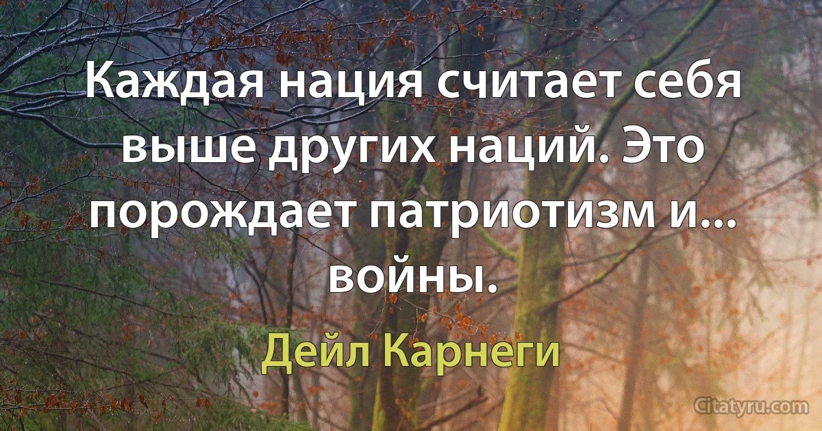 Каждая нация считает себя выше других наций. Это порождает патриотизм и... войны. (Дейл Карнеги)