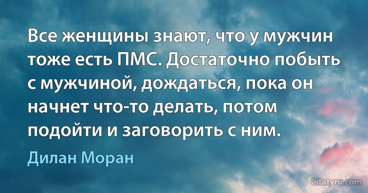 Все женщины знают, что у мужчин тоже есть ПМС. Достаточно побыть с мужчиной, дождаться, пока он начнет что-то делать, потом подойти и заговорить с ним. (Дилан Моран)