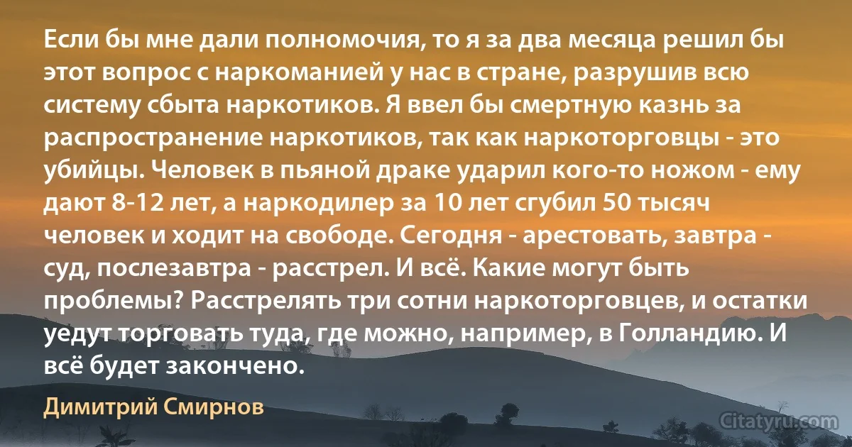 Если бы мне дали полномочия, то я за два месяца решил бы этот вопрос с наркоманией у нас в стране, разрушив всю систему сбыта наркотиков. Я ввел бы смертную казнь за распространение наркотиков, так как наркоторговцы - это убийцы. Человек в пьяной драке ударил кого-то ножом - ему дают 8-12 лет, а наркодилер за 10 лет сгубил 50 тысяч человек и ходит на свободе. Сегодня - арестовать, завтра - суд, послезавтра - расстрел. И всё. Какие могут быть проблемы? Расстрелять три сотни наркоторговцев, и остатки уедут торговать туда, где можно, например, в Голландию. И всё будет закончено. (Димитрий Смирнов)