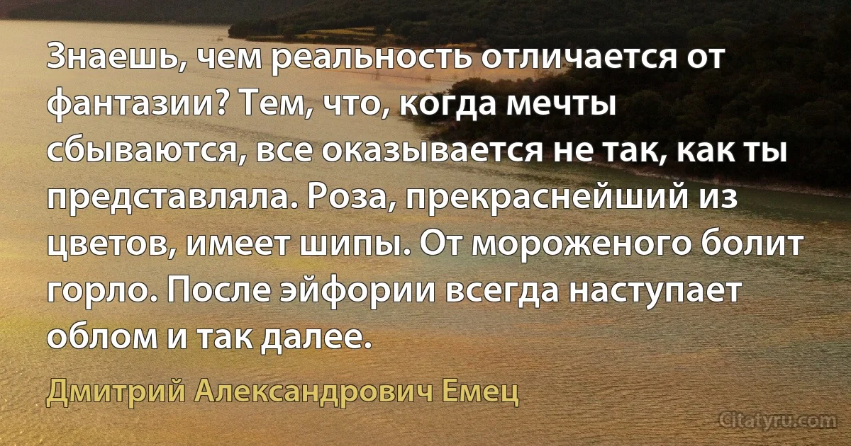 Знаешь, чем реальность отличается от фантазии? Тем, что, когда мечты сбываются, все оказывается не так, как ты представляла. Роза, прекраснейший из цветов, имеет шипы. От мороженого болит горло. После эйфории всегда наступает облом и так далее. (Дмитрий Александрович Емец)