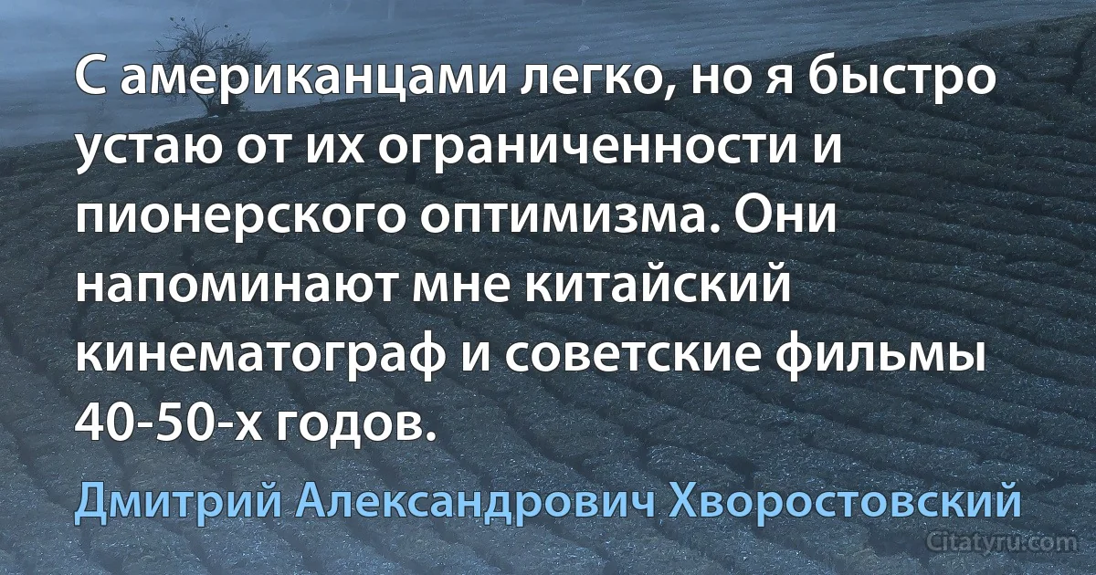 С американцами легко, но я быстро устаю от их ограниченности и пионерского оптимизма. Они напоминают мне китайский кинематограф и советские фильмы 40-50-х годов. (Дмитрий Александрович Хворостовский)