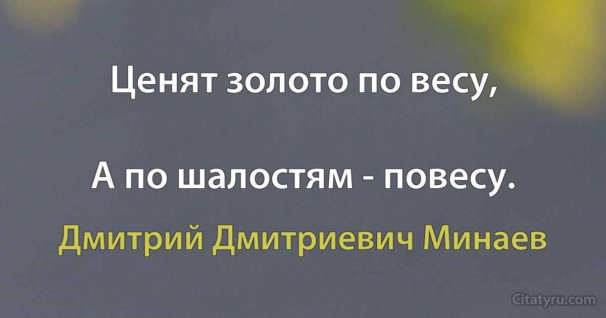 Ценят золото по весу,

А по шалостям - повесу. (Дмитрий Дмитриевич Минаев)