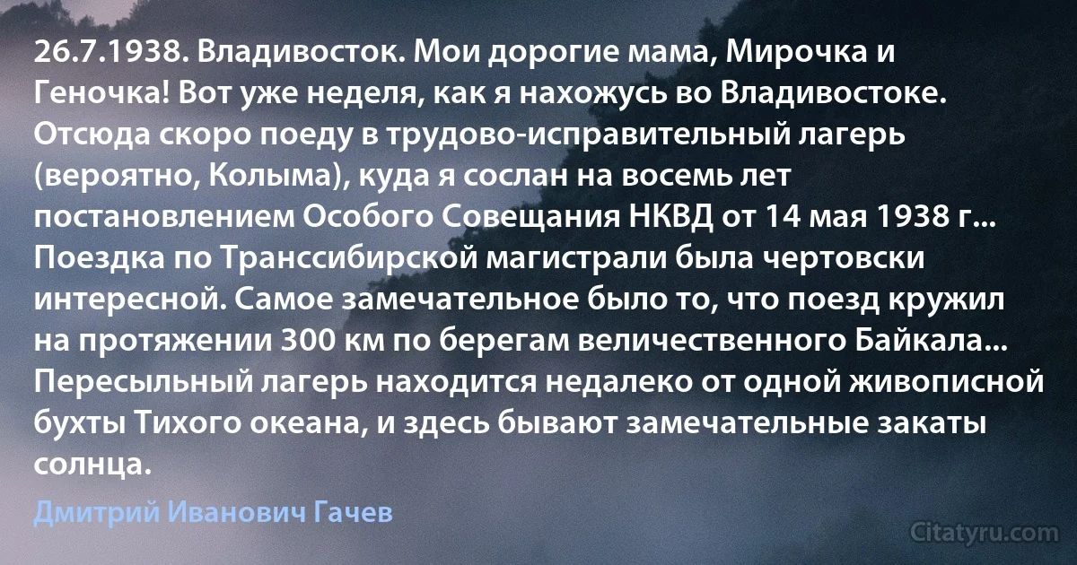 26.7.1938. Владивосток. Мои дорогие мама, Мирочка и Геночка! Вот уже неделя, как я нахожусь во Владивостоке. Отсюда скоро поеду в трудово-исправительный лагерь (вероятно, Колыма), куда я сослан на восемь лет постановлением Особого Совещания НКВД от 14 мая 1938 г... Поездка по Транссибирской магистрали была чертовски интересной. Самое замечательное было то, что поезд кружил на протяжении 300 км по берегам величественного Байкала... Пересыльный лагерь находится недалеко от одной живописной бухты Тихого океана, и здесь бывают замечательные закаты солнца. (Дмитрий Иванович Гачев)