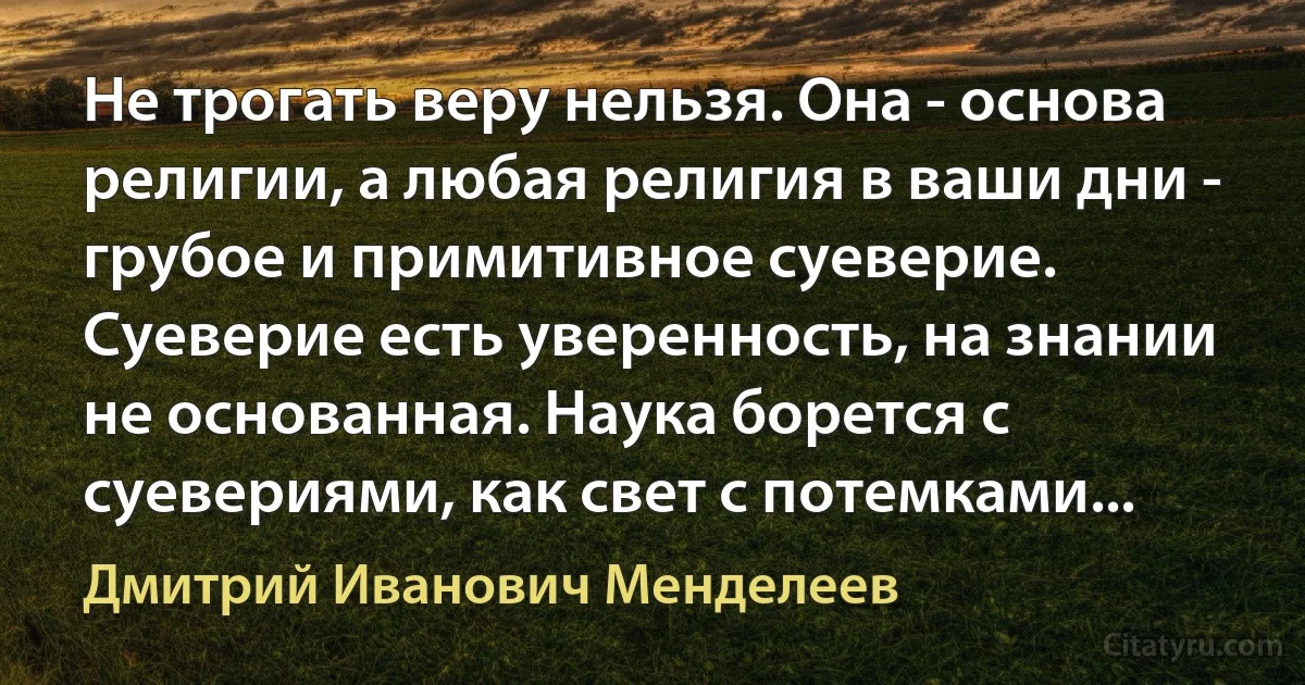 Не трогать веру нельзя. Она - основа религии, а любая религия в ваши дни - грубое и примитивное суеверие. Суеверие есть уверенность, на знании не основанная. Наука борется с суевериями, как свет с потемками... (Дмитрий Иванович Менделеев)