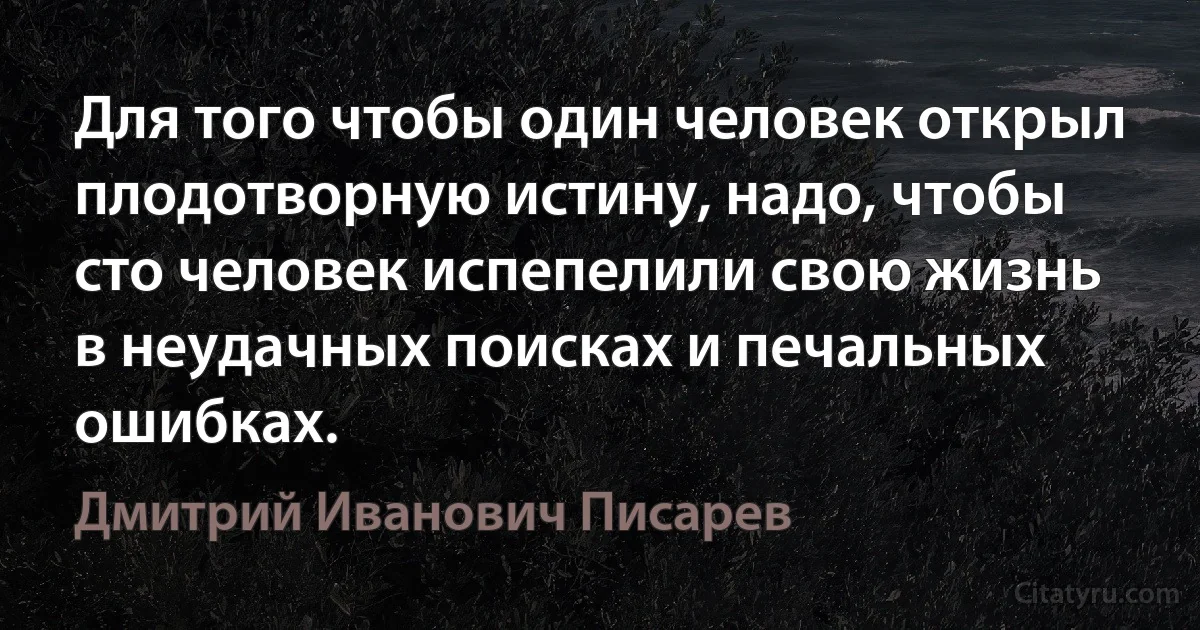 Для того чтобы один человек открыл плодотворную истину, надо, чтобы сто человек испепелили свою жизнь в неудачных поисках и печальных ошибках. (Дмитрий Иванович Писарев)