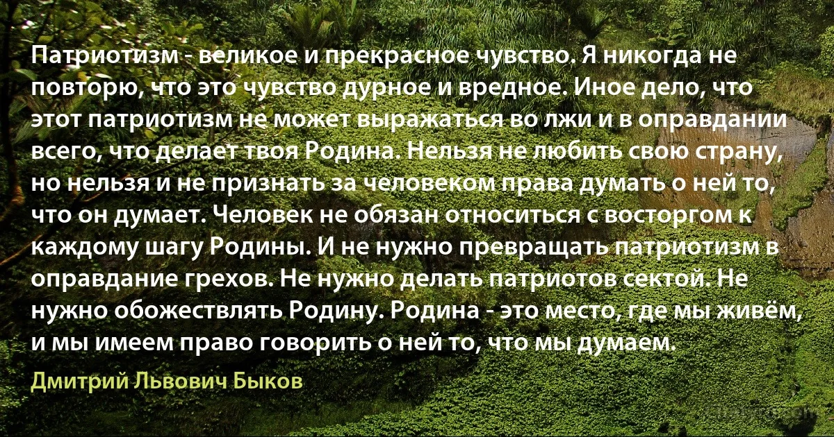 Патриотизм - великое и прекрасное чувство. Я никогда не повторю, что это чувство дурное и вредное. Иное дело, что этот патриотизм не может выражаться во лжи и в оправдании всего, что делает твоя Родина. Нельзя не любить свою страну, но нельзя и не признать за человеком права думать о ней то, что он думает. Человек не обязан относиться с восторгом к каждому шагу Родины. И не нужно превращать патриотизм в оправдание грехов. Не нужно делать патриотов сектой. Не нужно обожествлять Родину. Родина - это место, где мы живём, и мы имеем право говорить о ней то, что мы думаем. (Дмитрий Львович Быков)