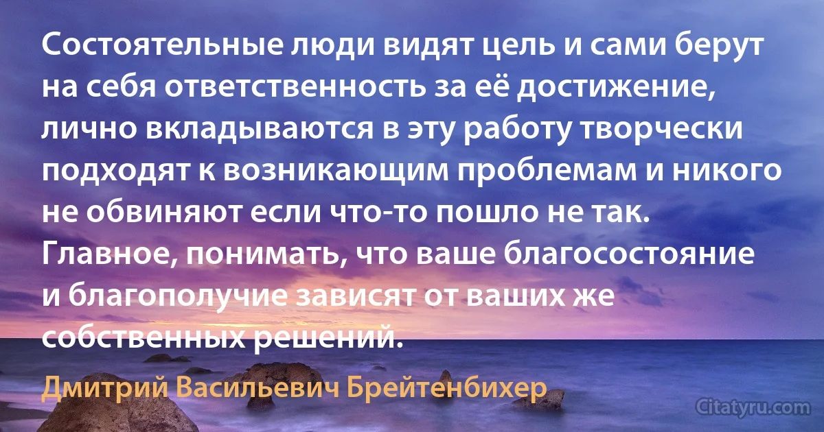 Состоятельные люди видят цель и сами берут на себя ответственность за её достижение, лично вкладываются в эту работу творчески подходят к возникающим проблемам и никого не обвиняют если что-то пошло не так. Главное, понимать, что ваше благосостояние и благополучие зависят от ваших же собственных решений. (Дмитрий Васильевич Брейтенбихер)