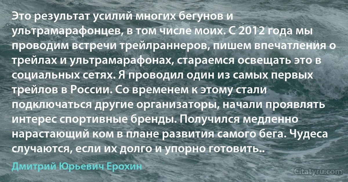 Это результат усилий многих бегунов и ультрамарафонцев, в том числе моих. С 2012 года мы проводим встречи трейлраннеров, пишем впечатления о трейлах и ультрамарафонах, стараемся освещать это в социальных сетях. Я проводил один из самых первых трейлов в России. Со временем к этому стали подключаться другие организаторы, начали проявлять интерес спортивные бренды. Получился медленно нарастающий ком в плане развития самого бега. Чудеса случаются, если их долго и упорно готовить.. (Дмитрий Юрьевич Ерохин)