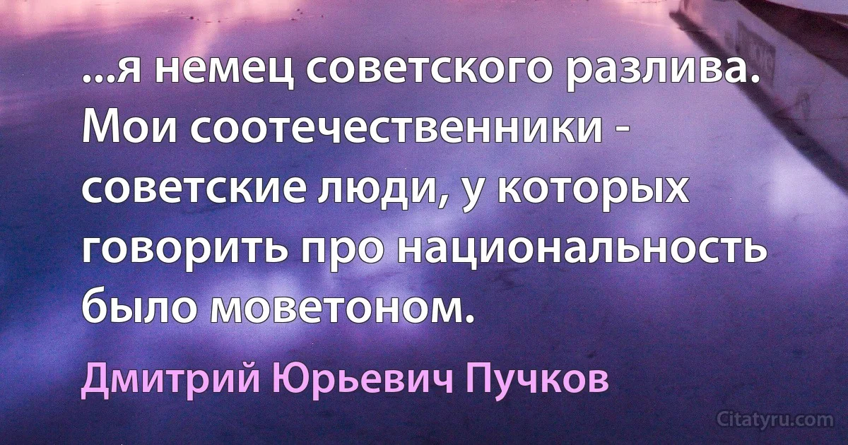 ...я немец советского разлива. Мои соотечественники - советские люди, у которых говорить про национальность было моветоном. (Дмитрий Юрьевич Пучков)