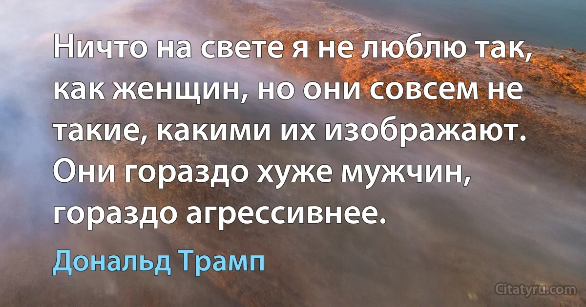 Ничто на свете я не люблю так, как женщин, но они совсем не такие, какими их изображают. Они гораздо хуже мужчин, гораздо агрессивнее. (Дональд Трамп)