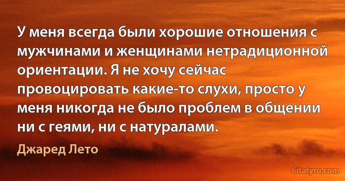 У меня всегда были хорошие отношения с мужчинами и женщинами нетрадиционной ориентации. Я не хочу сейчас провоцировать какие-то слухи, просто у меня никогда не было проблем в общении ни с геями, ни с натуралами. (Джаред Лето)