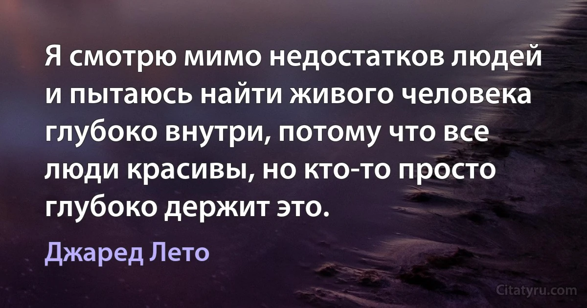 Я смотрю мимо недостатков людей и пытаюсь найти живого человека глубоко внутри, потому что все люди красивы, но кто-то просто глубоко держит это. (Джаред Лето)