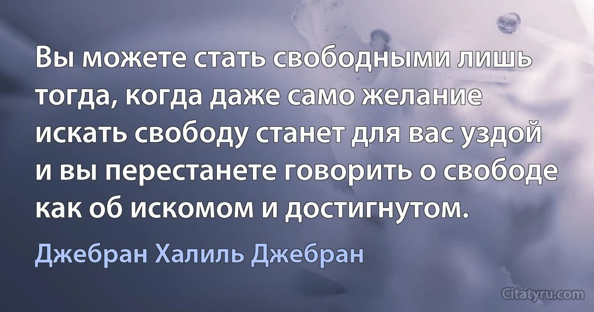 Вы можете стать свободными лишь тогда, когда даже само желание искать свободу станет для вас уздой и вы перестанете говорить о свободе как об искомом и достигнутом. (Джебран Халиль Джебран)