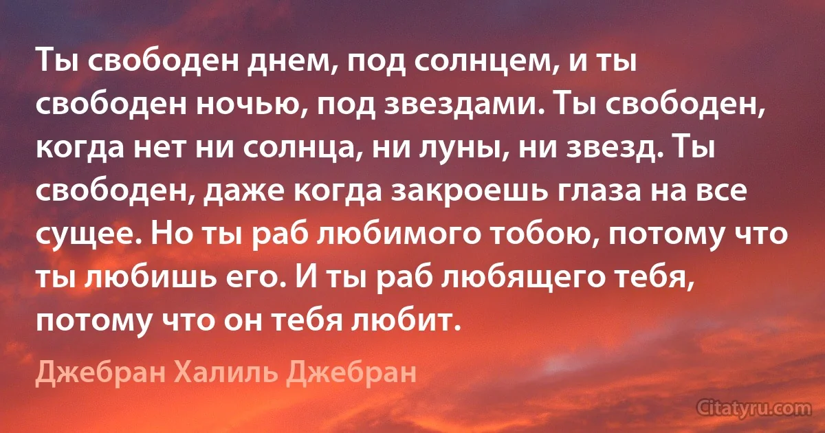 Ты свободен днем, под солнцем, и ты свободен ночью, под звездами. Ты свободен, когда нет ни солнца, ни луны, ни звезд. Ты свободен, даже когда закроешь глаза на все сущее. Но ты раб любимого тобою, потому что ты любишь его. И ты раб любящего тебя, потому что он тебя любит. (Джебран Халиль Джебран)