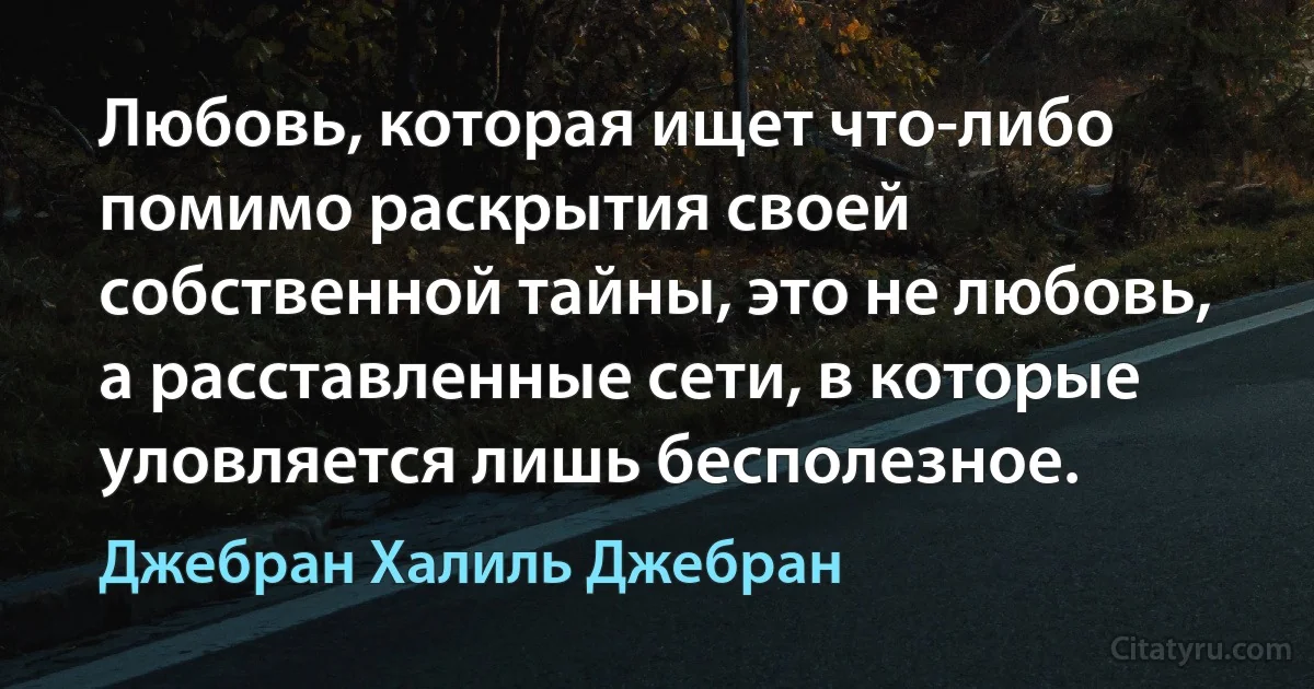 Любовь, которая ищет что-либо помимо раскрытия своей собственной тайны, это не любовь, а расставленные сети, в которые уловляется лишь бесполезное. (Джебран Халиль Джебран)