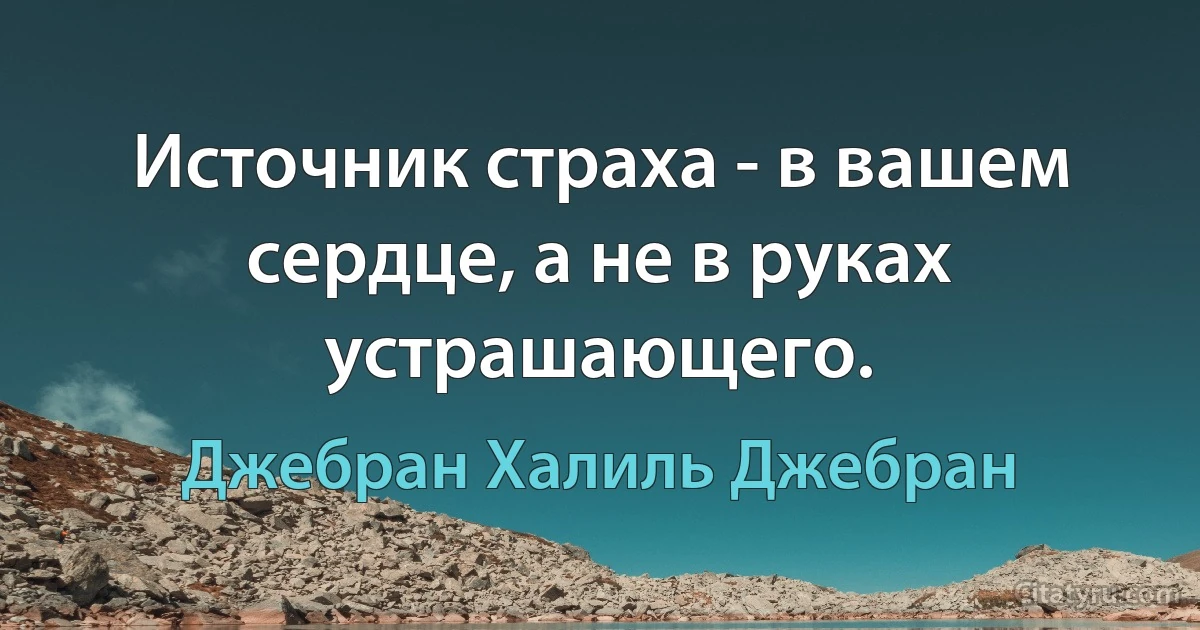 Источник страха - в вашем сердце, а не в руках устрашающего. (Джебран Халиль Джебран)