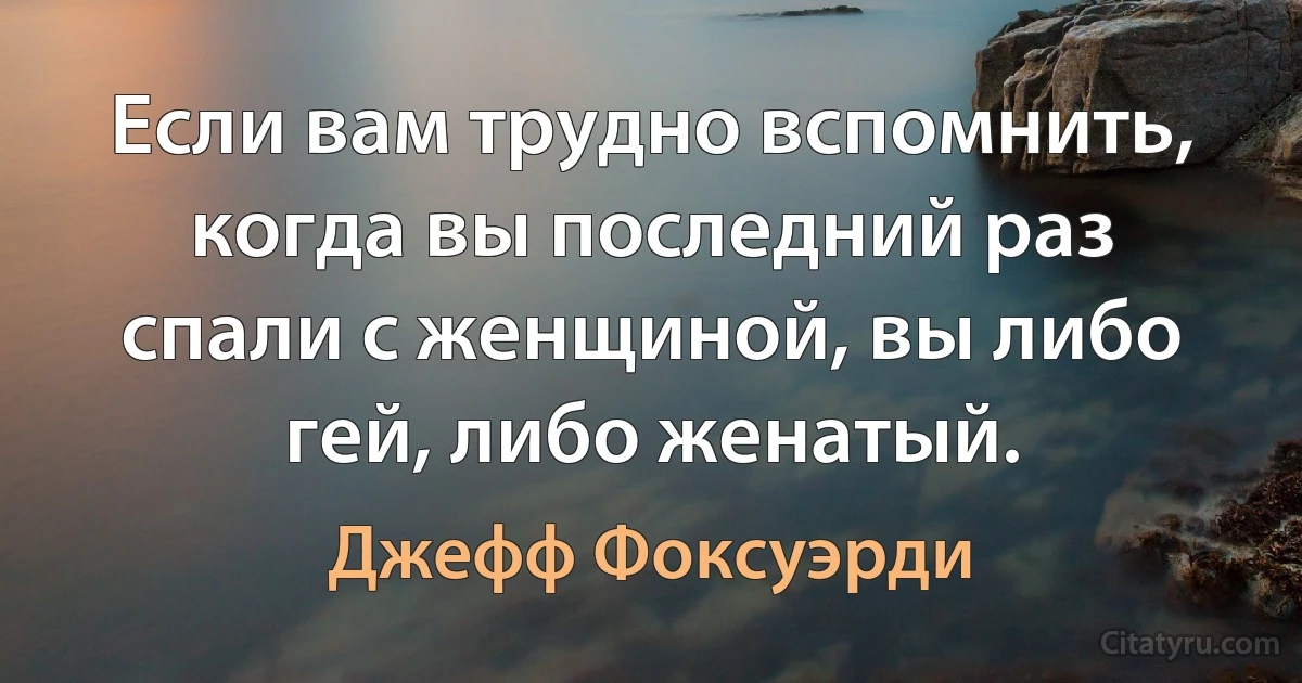 Если вам трудно вспомнить, когда вы последний раз спали с женщиной, вы либо гей, либо женатый. (Джефф Фоксуэрди)