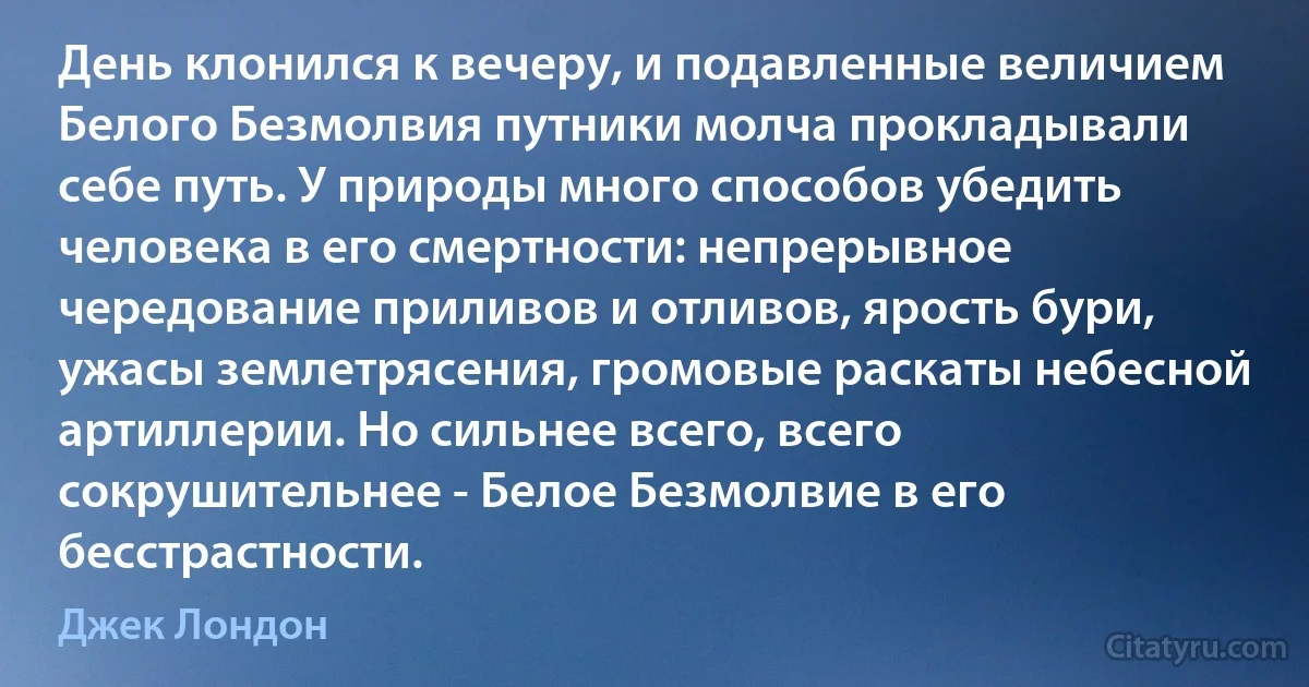 День клонился к вечеру, и подавленные величием Белого Безмолвия путники молча прокладывали себе путь. У природы много способов убедить человека в его смертности: непрерывное чередование приливов и отливов, ярость бури, ужасы землетрясения, громовые раскаты небесной артиллерии. Но сильнее всего, всего сокрушительнее - Белое Безмолвие в его бесстрастности. (Джек Лондон)