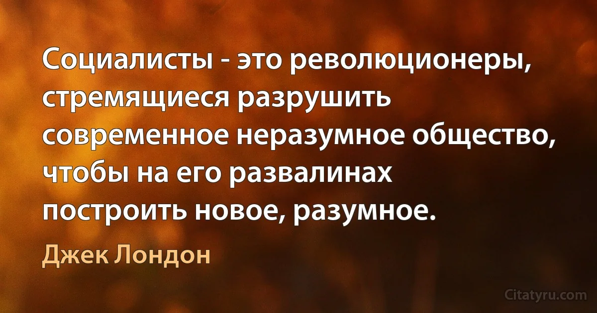 Социалисты - это революционеры, стремящиеся разрушить современное неразумное общество, чтобы на его развалинах построить новое, разумное. (Джек Лондон)