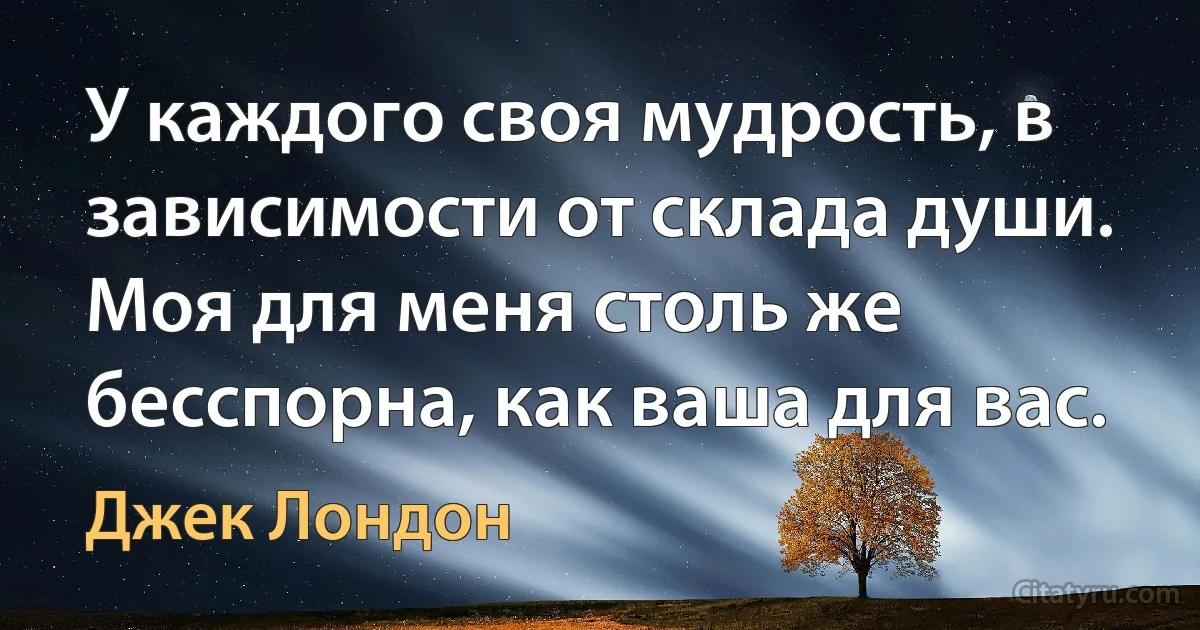 У каждого своя мудрость, в зависимости от склада души. Моя для меня столь же бесспорна, как ваша для вас. (Джек Лондон)