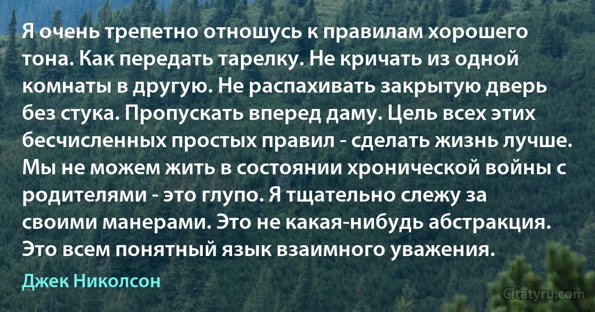 Я очень трепетно отношусь к правилам хорошего тона. Как передать тарелку. Не кричать из одной комнаты в другую. Не распахивать закрытую дверь без стука. Пропускать вперед даму. Цель всех этих бесчисленных простых правил - сделать жизнь лучше. Мы не можем жить в состоянии хронической войны с родителями - это глупо. Я тщательно слежу за своими манерами. Это не какая-нибудь абстракция. Это всем понятный язык взаимного уважения. (Джек Николсон)