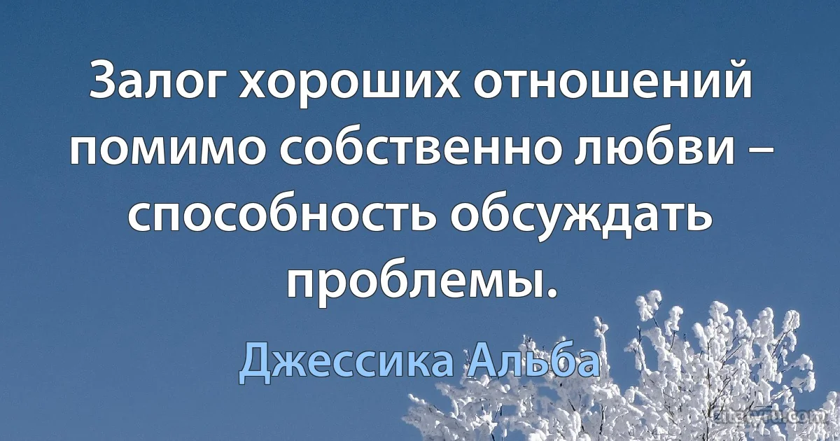 Залог хороших отношений помимо собственно любви – способность обсуждать проблемы. (Джессика Альба)