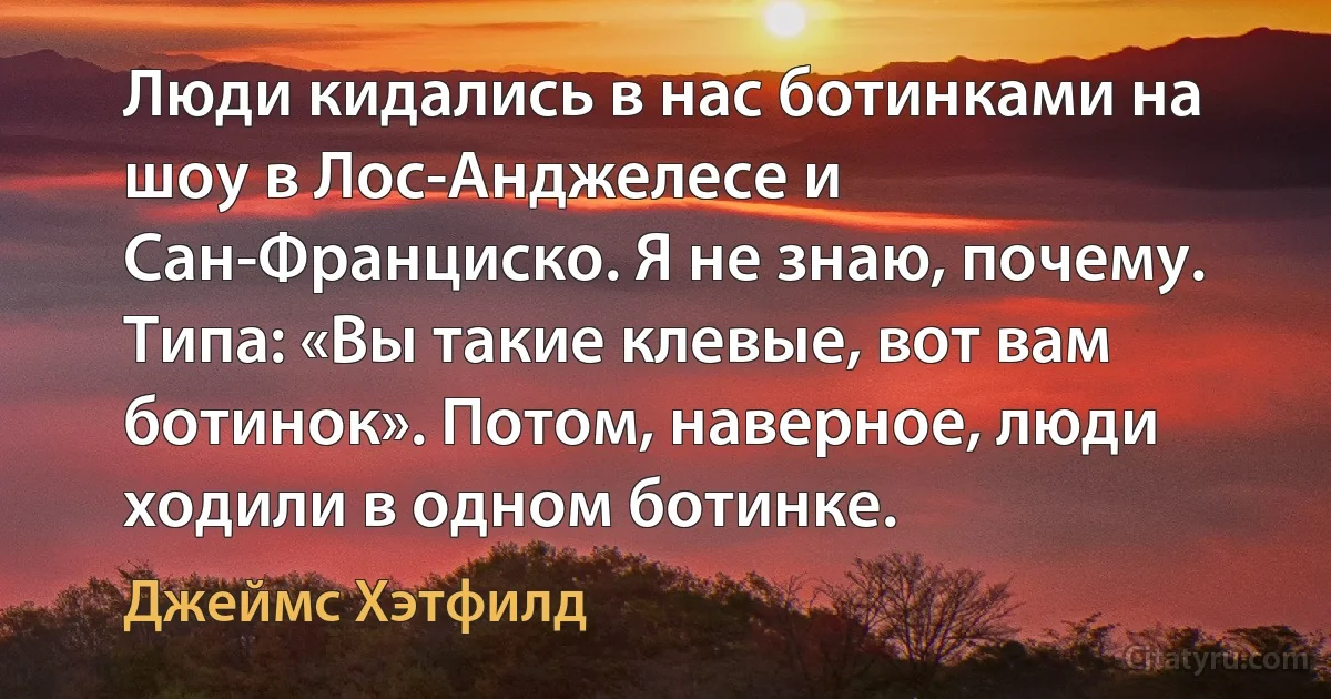 Люди кидались в нас ботинками на шоу в Лос-Анджелесе и Сан-Франциско. Я не знаю, почему. Типа: «Вы такие клевые, вот вам ботинок». Потом, наверное, люди ходили в одном ботинке. (Джеймс Хэтфилд)