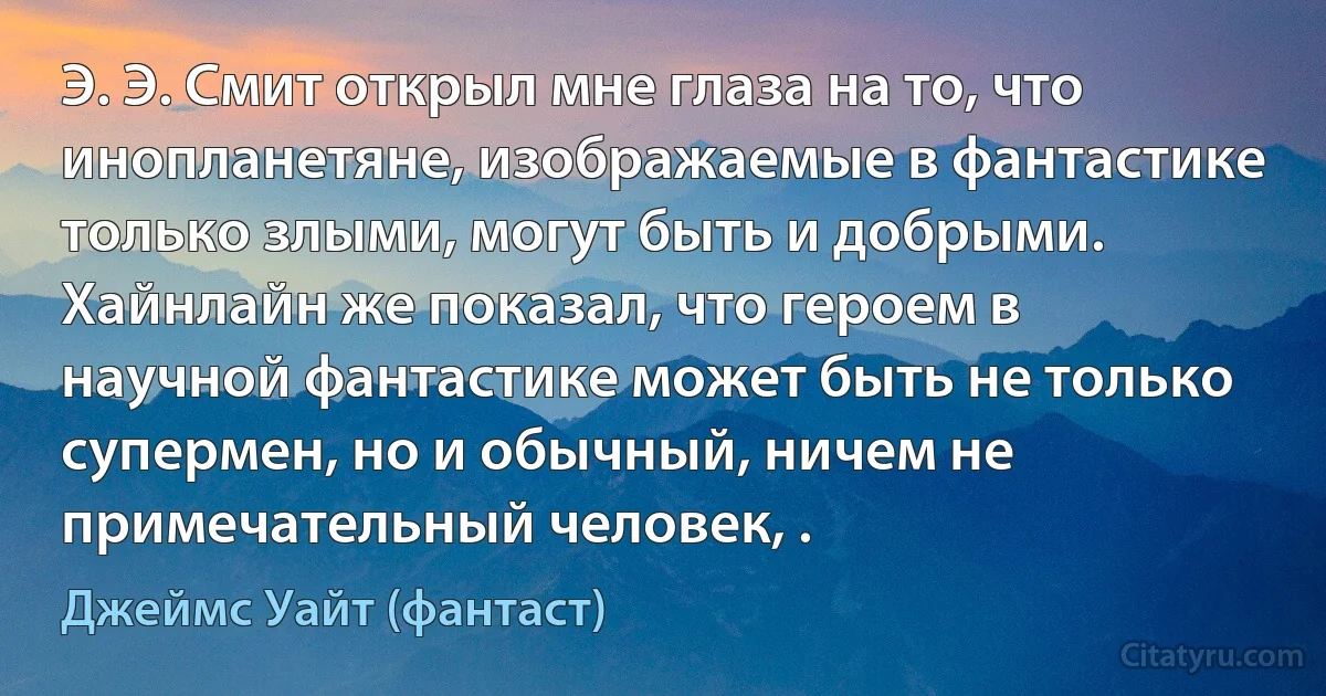 Э. Э. Смит открыл мне глаза на то, что инопланетяне, изображаемые в фантастике только злыми, могут быть и добрыми. Хайнлайн же показал, что героем в научной фантастике может быть не только супермен, но и обычный, ничем не примечательный человек, . (Джеймс Уайт (фантаст))