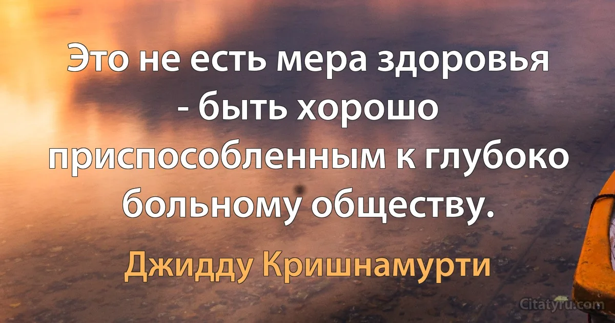 Это не есть мера здоровья - быть хорошо приспособленным к глубоко больному обществу. (Джидду Кришнамурти)